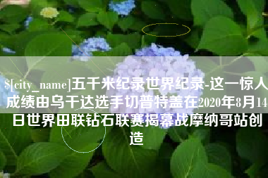 合肥五千米纪录世界纪录-这一惊人成绩由乌干达选手切普特盖在2020年8月14日世界田联钻石联赛揭幕战摩纳哥站创造