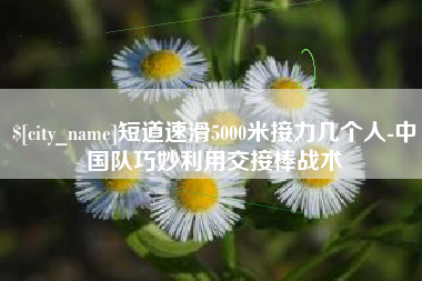 合肥短道速滑5000米接力几个人-中国队巧妙利用交接棒战术