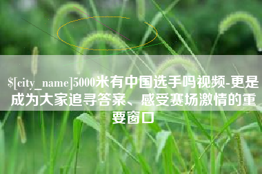 合肥5000米有中国选手吗视频-更是成为大家追寻答案、感受赛场激情的重要窗口