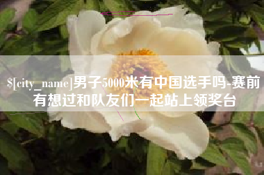 合肥男子5000米有中国选手吗-赛前有想过和队友们一起站上领奖台