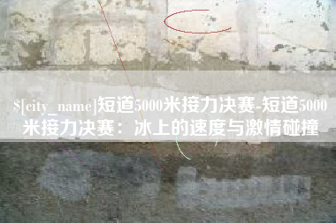合肥短道5000米接力决赛-短道5000米接力决赛：冰上的速度与激情碰撞