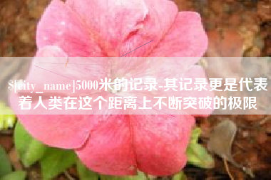 合肥5000米的记录-其记录更是代表着人类在这个距离上不断突破的极限