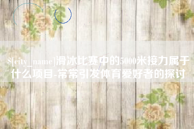 合肥滑冰比赛中的5000米接力属于什么项目-常常引发体育爱好者的探讨