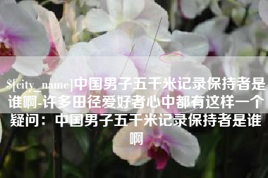 合肥中国男子五千米记录保持者是谁啊-许多田径爱好者心中都有这样一个疑问：中国男子五千米记录保持者是谁啊