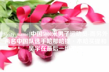 合肥中国5000米男子运动员-而另外两名中国队选手哈那哈提·木哈买提和吴宇在最后一组出场