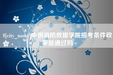 合肥中国消防救援学院报考条件政审能通过吗
